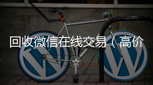 回收微信在线回收微信秒结交易（高价回收微信平台）